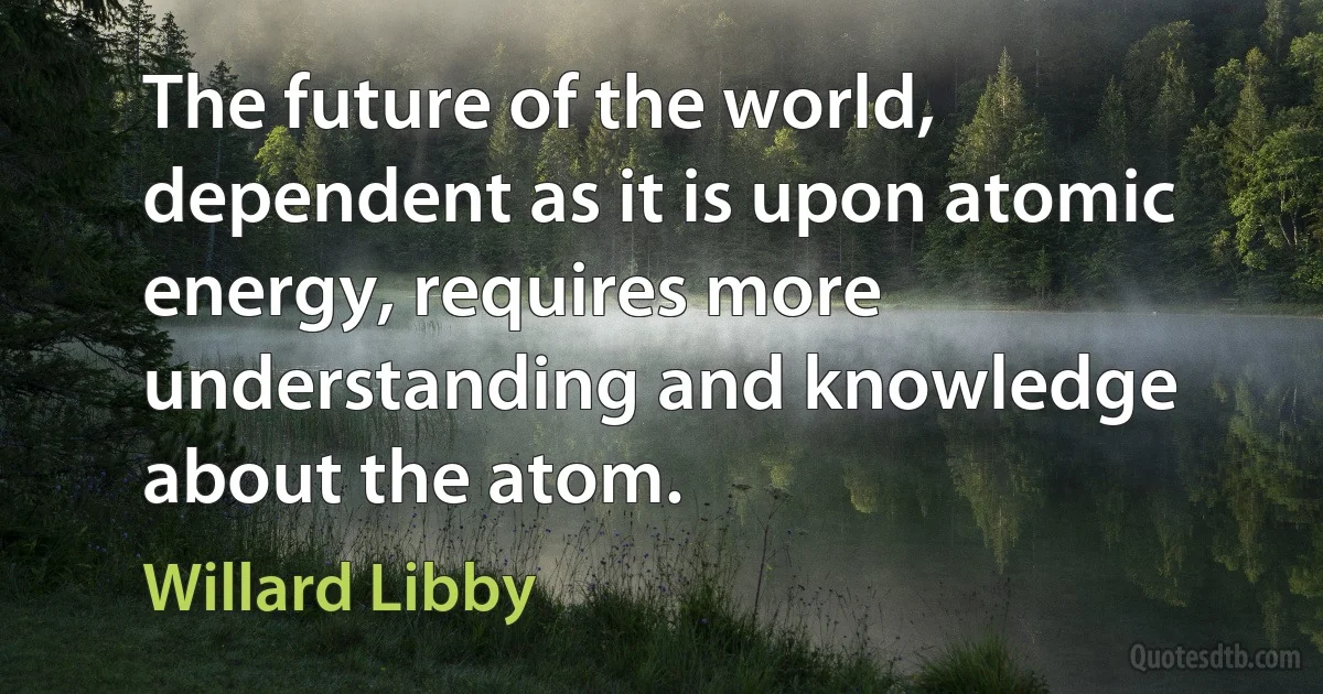 The future of the world, dependent as it is upon atomic energy, requires more understanding and knowledge about the atom. (Willard Libby)