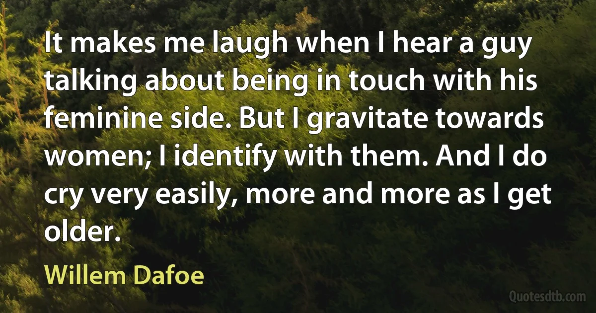 It makes me laugh when I hear a guy talking about being in touch with his feminine side. But I gravitate towards women; I identify with them. And I do cry very easily, more and more as I get older. (Willem Dafoe)