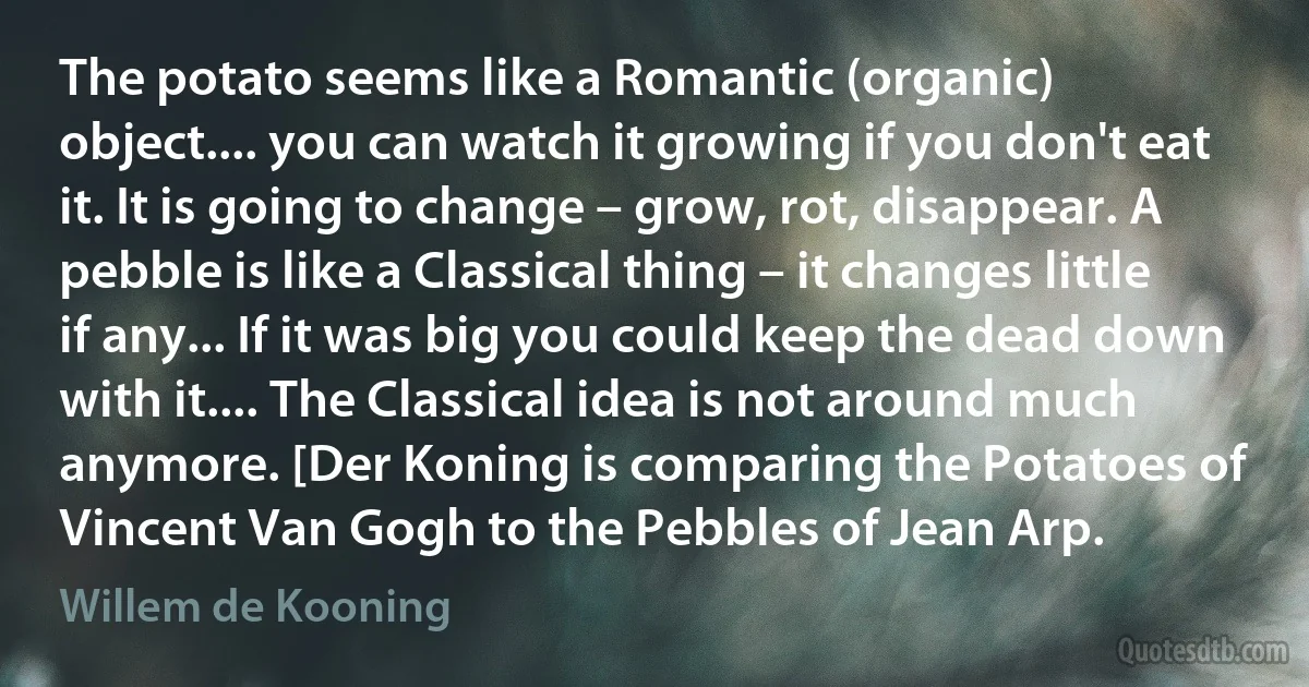 The potato seems like a Romantic (organic) object.... you can watch it growing if you don't eat it. It is going to change – grow, rot, disappear. A pebble is like a Classical thing – it changes little if any... If it was big you could keep the dead down with it.... The Classical idea is not around much anymore. [Der Koning is comparing the Potatoes of Vincent Van Gogh to the Pebbles of Jean Arp. (Willem de Kooning)