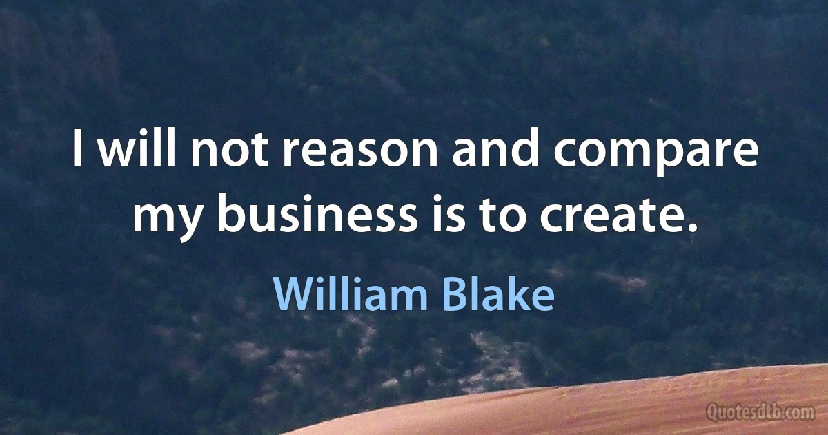 I will not reason and compare my business is to create. (William Blake)