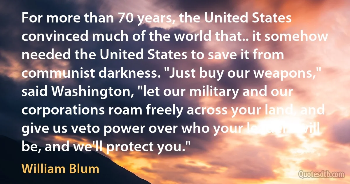 For more than 70 years, the United States convinced much of the world that.. it somehow needed the United States to save it from communist darkness. "Just buy our weapons," said Washington, "let our military and our corporations roam freely across your land, and give us veto power over who your leaders will be, and we'll protect you." (William Blum)