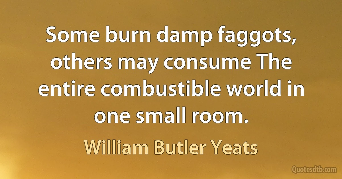 Some burn damp faggots, others may consume The entire combustible world in one small room. (William Butler Yeats)