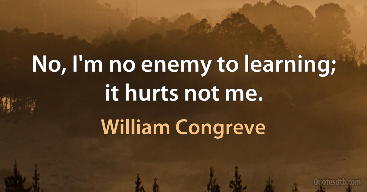 No, I'm no enemy to learning; it hurts not me. (William Congreve)