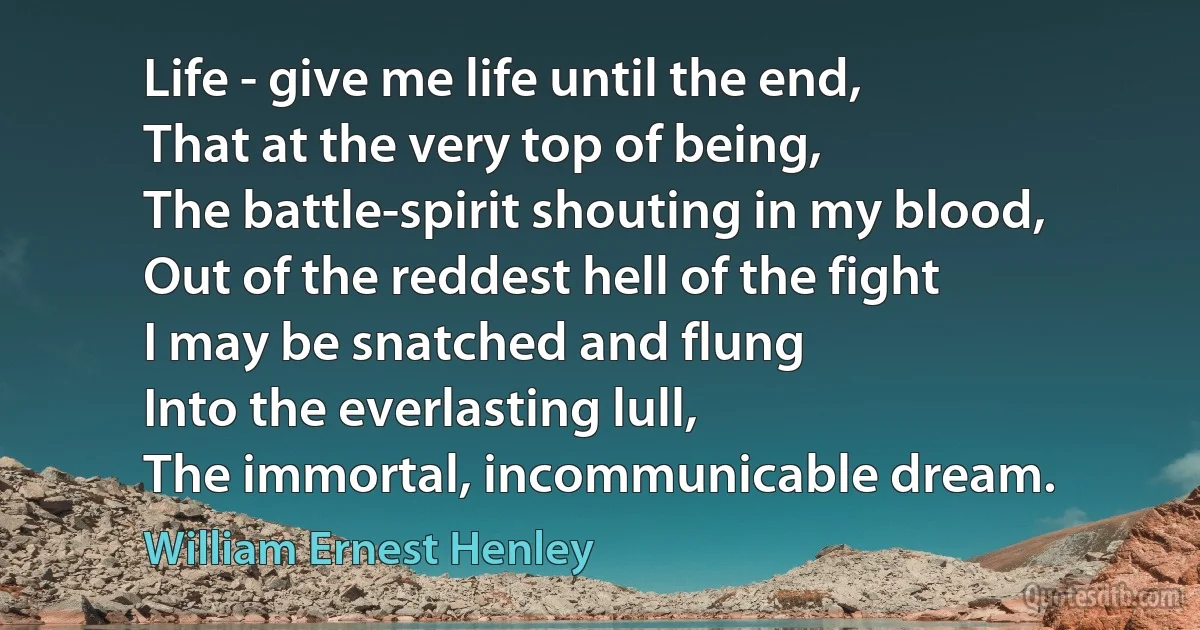 Life - give me life until the end,
That at the very top of being,
The battle-spirit shouting in my blood,
Out of the reddest hell of the fight
I may be snatched and flung
Into the everlasting lull,
The immortal, incommunicable dream. (William Ernest Henley)