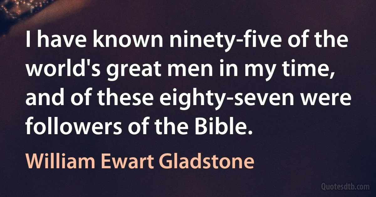 I have known ninety-five of the world's great men in my time, and of these eighty-seven were followers of the Bible. (William Ewart Gladstone)