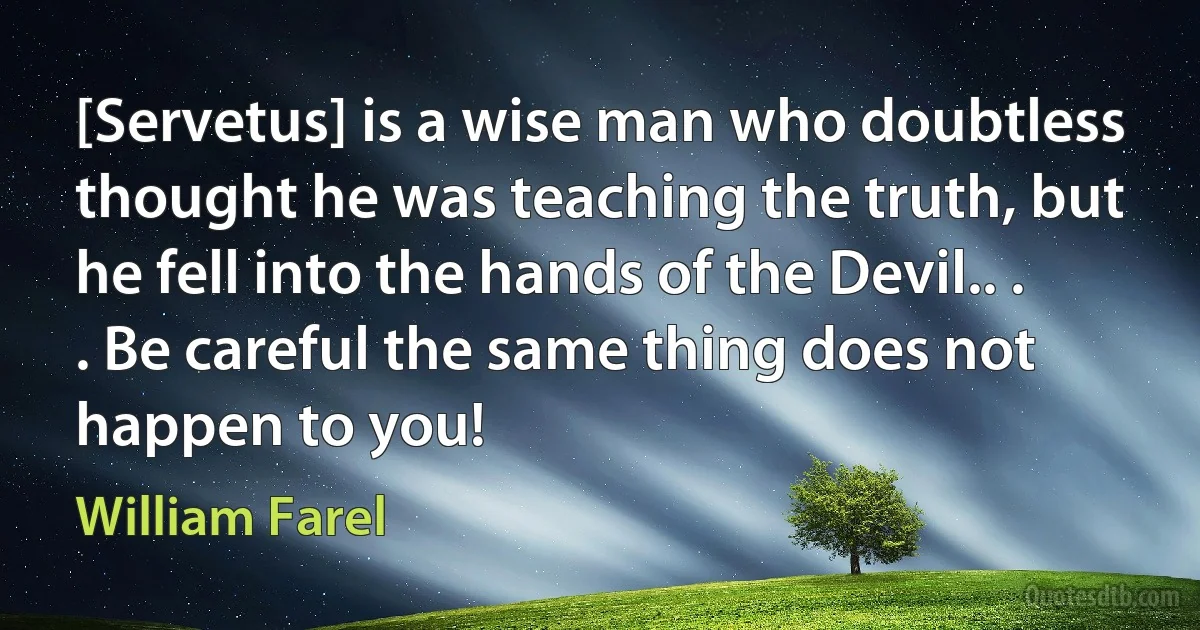 [Servetus] is a wise man who doubtless thought he was teaching the truth, but he fell into the hands of the Devil.. . . Be careful the same thing does not happen to you! (William Farel)