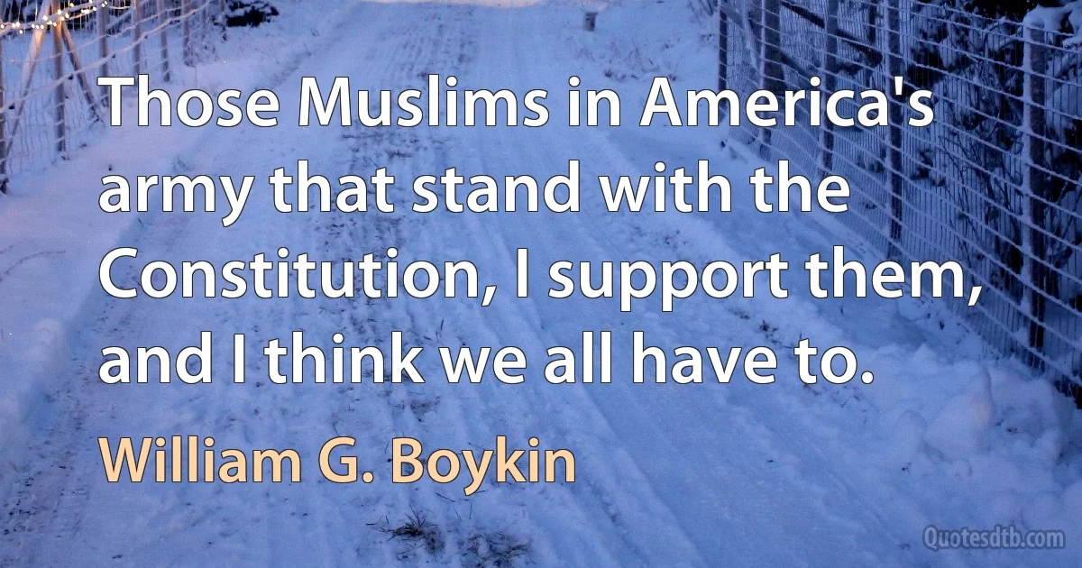 Those Muslims in America's army that stand with the Constitution, I support them, and I think we all have to. (William G. Boykin)