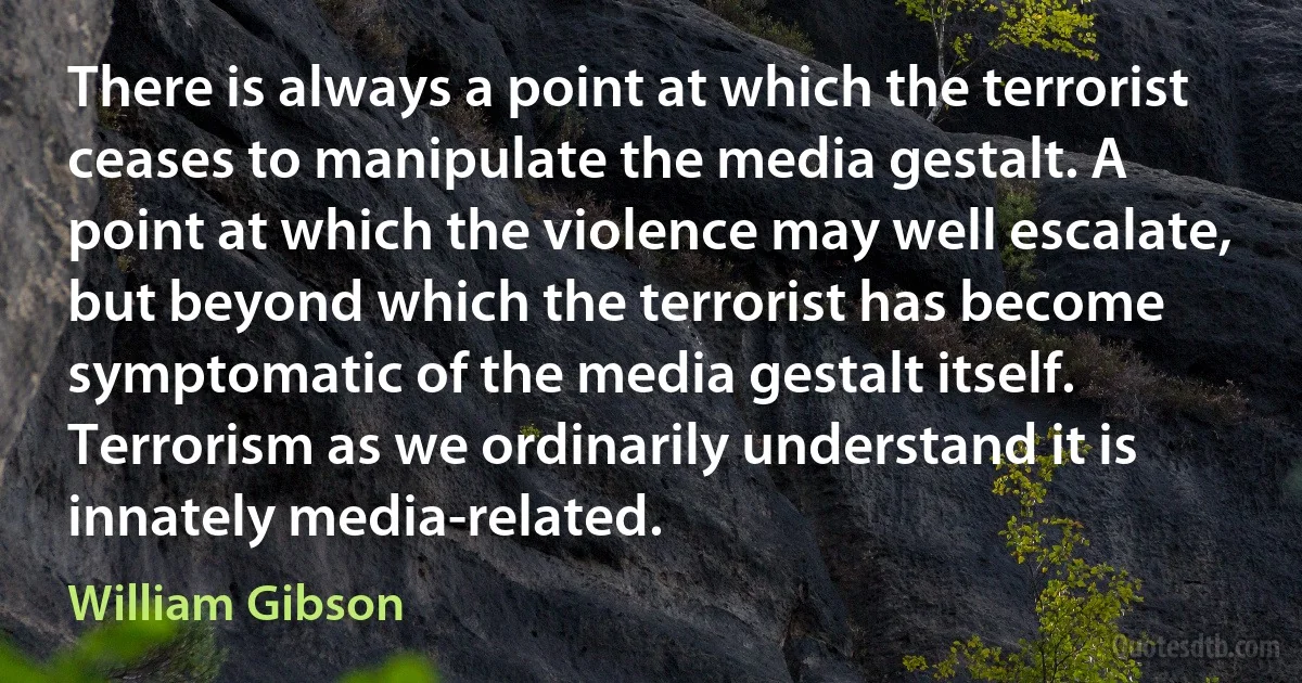 There is always a point at which the terrorist ceases to manipulate the media gestalt. A point at which the violence may well escalate, but beyond which the terrorist has become symptomatic of the media gestalt itself. Terrorism as we ordinarily understand it is innately media-related. (William Gibson)