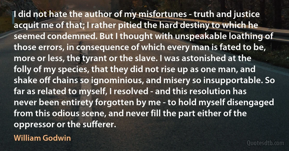 I did not hate the author of my misfortunes - truth and justice acquit me of that; I rather pitied the hard destiny to which he seemed condemned. But I thought with unspeakable loathing of those errors, in consequence of which every man is fated to be, more or less, the tyrant or the slave. I was astonished at the folly of my species, that they did not rise up as one man, and shake off chains so ignominious, and misery so insupportable. So far as related to myself, I resolved - and this resolution has never been entirety forgotten by me - to hold myself disengaged from this odious scene, and never fill the part either of the oppressor or the sufferer. (William Godwin)