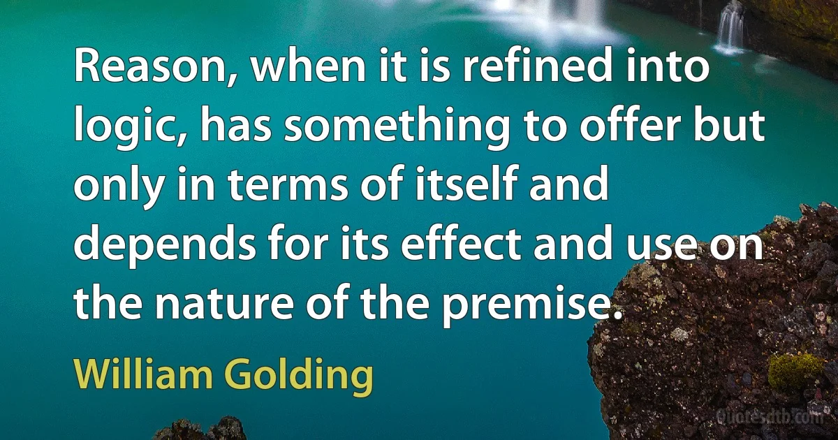 Reason, when it is refined into logic, has something to offer but only in terms of itself and depends for its effect and use on the nature of the premise. (William Golding)