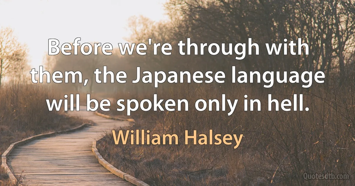 Before we're through with them, the Japanese language will be spoken only in hell. (William Halsey)