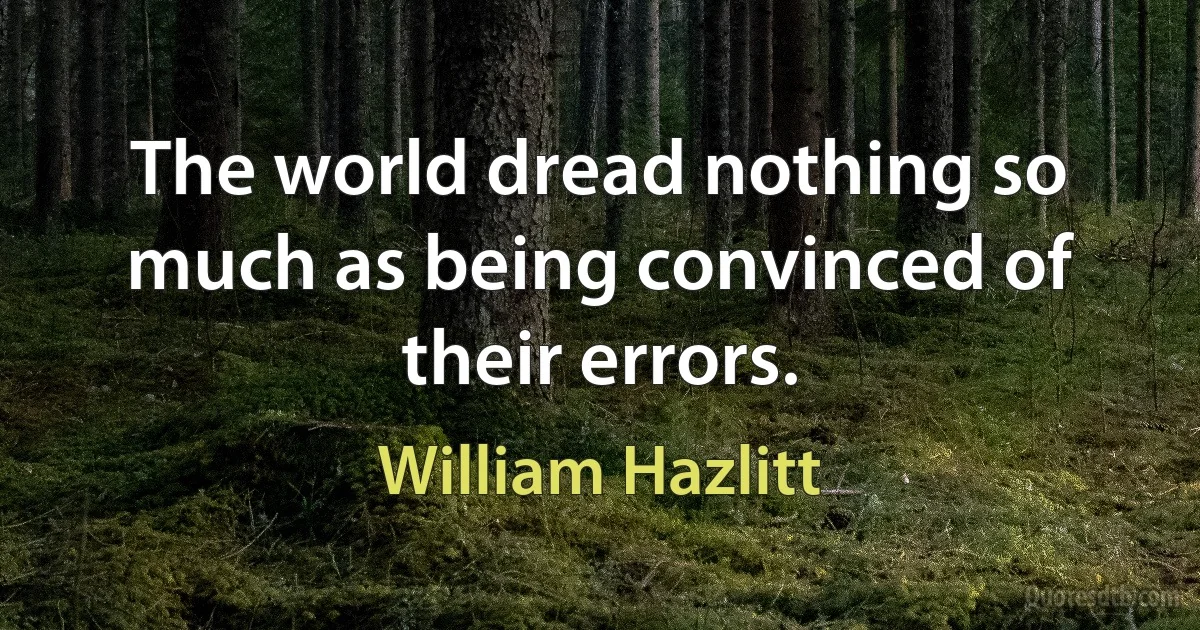 The world dread nothing so much as being convinced of their errors. (William Hazlitt)