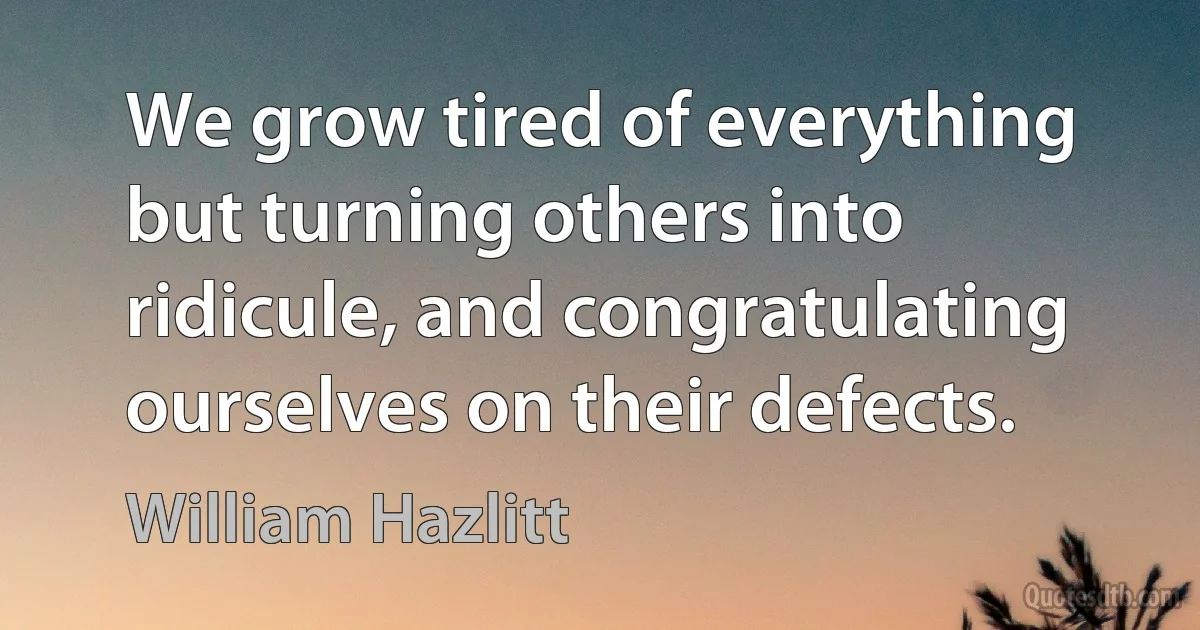 We grow tired of everything but turning others into ridicule, and congratulating ourselves on their defects. (William Hazlitt)