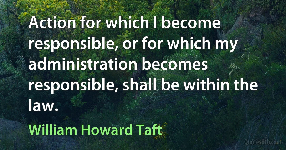 Action for which I become responsible, or for which my administration becomes responsible, shall be within the law. (William Howard Taft)