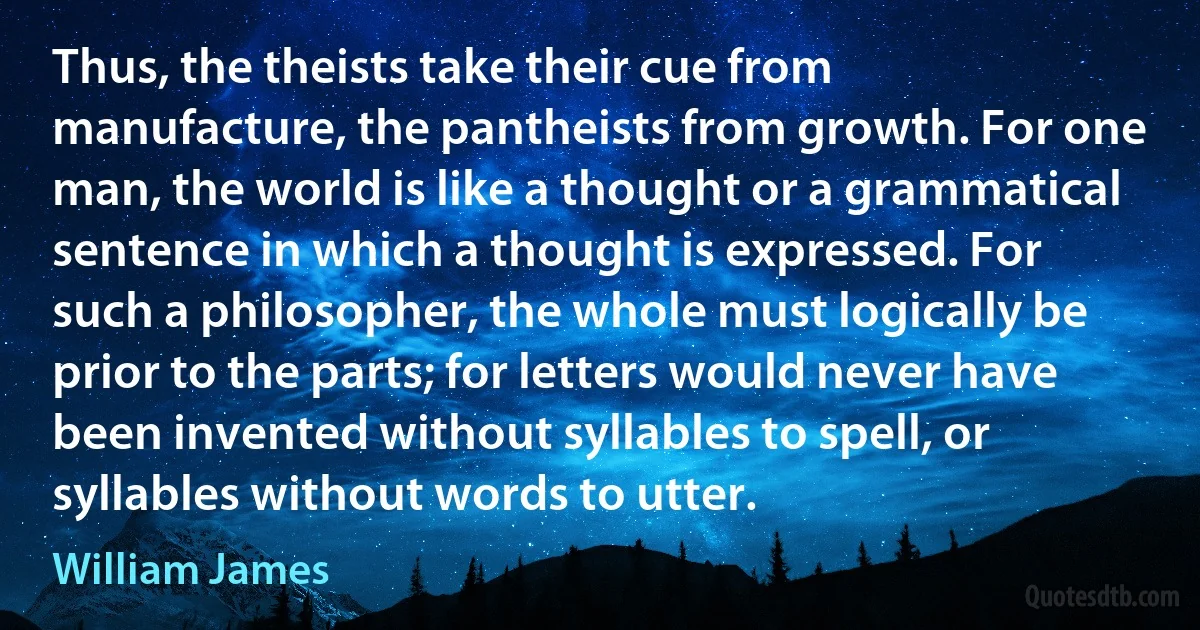 Thus, the theists take their cue from manufacture, the pantheists from growth. For one man, the world is like a thought or a grammatical sentence in which a thought is expressed. For such a philosopher, the whole must logically be prior to the parts; for letters would never have been invented without syllables to spell, or syllables without words to utter. (William James)