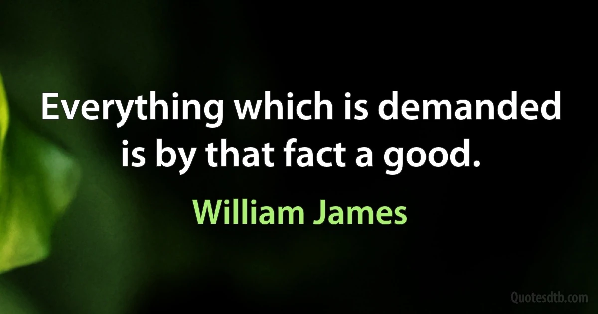 Everything which is demanded is by that fact a good. (William James)