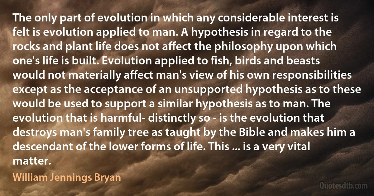 The only part of evolution in which any considerable interest is felt is evolution applied to man. A hypothesis in regard to the rocks and plant life does not affect the philosophy upon which one's life is built. Evolution applied to fish, birds and beasts would not materially affect man's view of his own responsibilities except as the acceptance of an unsupported hypothesis as to these would be used to support a similar hypothesis as to man. The evolution that is harmful- distinctly so - is the evolution that destroys man's family tree as taught by the Bible and makes him a descendant of the lower forms of life. This ... is a very vital matter. (William Jennings Bryan)