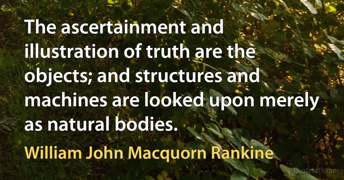 The ascertainment and illustration of truth are the objects; and structures and machines are looked upon merely as natural bodies. (William John Macquorn Rankine)