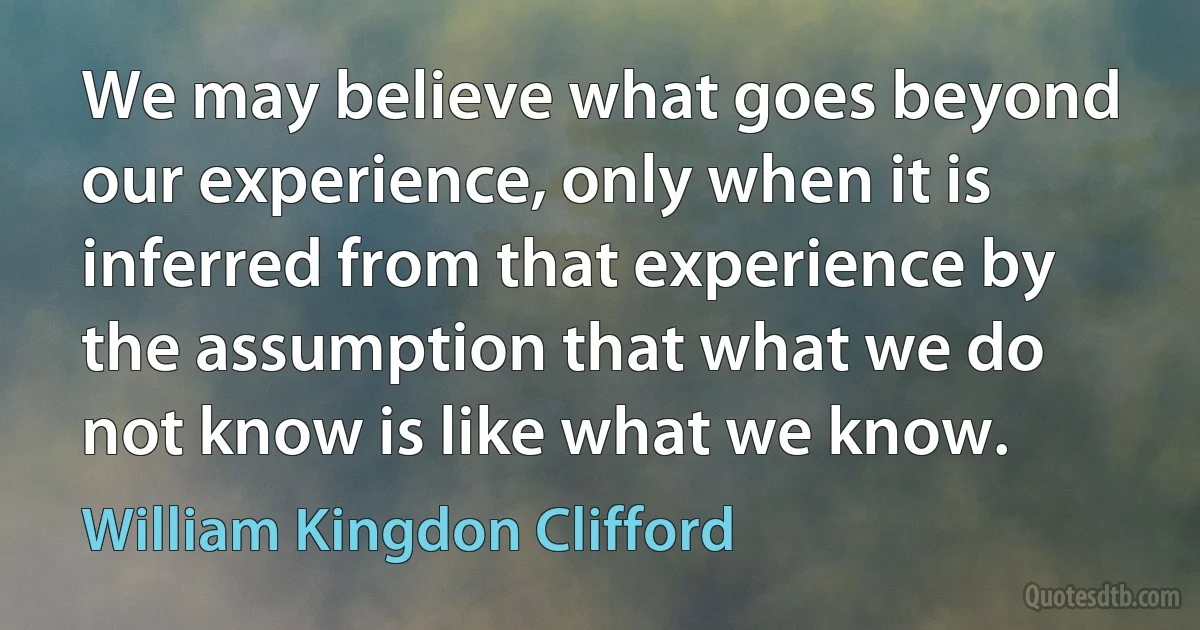 We may believe what goes beyond our experience, only when it is inferred from that experience by the assumption that what we do not know is like what we know. (William Kingdon Clifford)