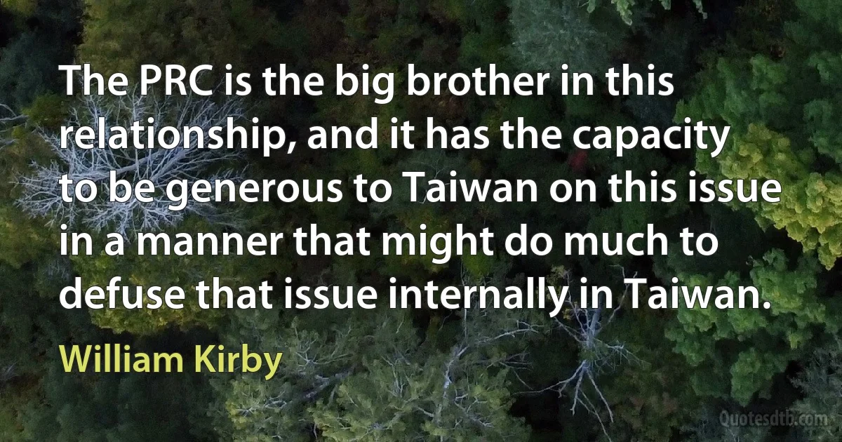 The PRC is the big brother in this relationship, and it has the capacity to be generous to Taiwan on this issue in a manner that might do much to defuse that issue internally in Taiwan. (William Kirby)