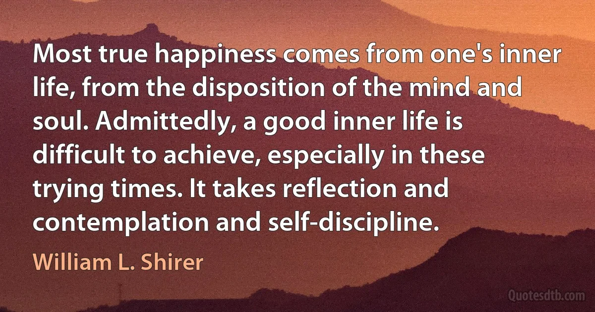 Most true happiness comes from one's inner life, from the disposition of the mind and soul. Admittedly, a good inner life is difficult to achieve, especially in these trying times. It takes reflection and contemplation and self-discipline. (William L. Shirer)