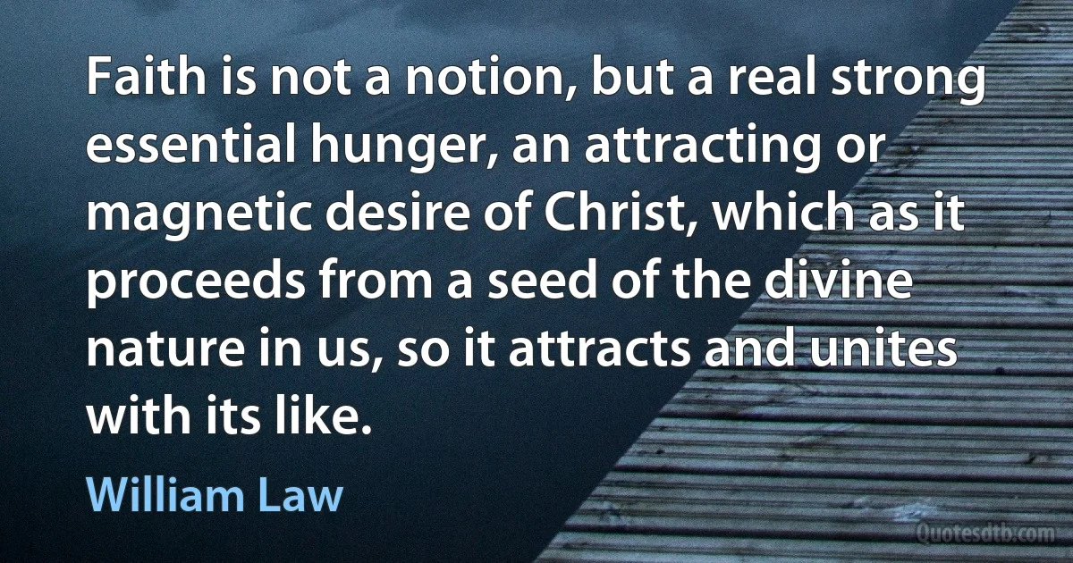 Faith is not a notion, but a real strong essential hunger, an attracting or magnetic desire of Christ, which as it proceeds from a seed of the divine nature in us, so it attracts and unites with its like. (William Law)