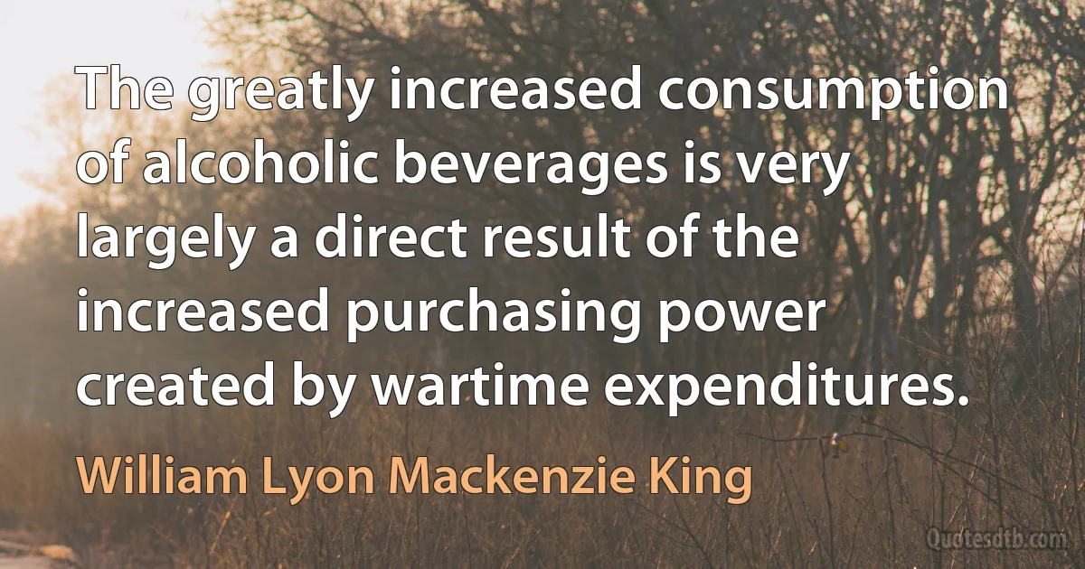 The greatly increased consumption of alcoholic beverages is very largely a direct result of the increased purchasing power created by wartime expenditures. (William Lyon Mackenzie King)