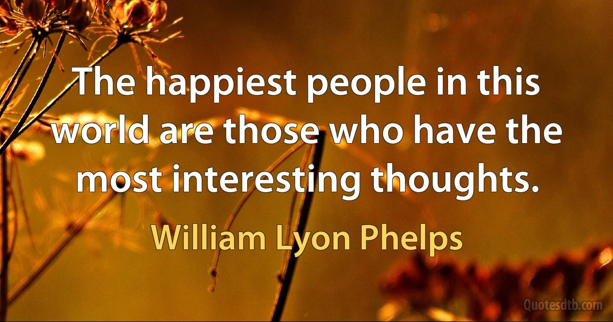 The happiest people in this world are those who have the most interesting thoughts. (William Lyon Phelps)