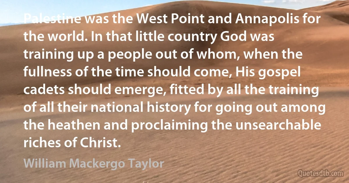 Palestine was the West Point and Annapolis for the world. In that little country God was training up a people out of whom, when the fullness of the time should come, His gospel cadets should emerge, fitted by all the training of all their national history for going out among the heathen and proclaiming the unsearchable riches of Christ. (William Mackergo Taylor)