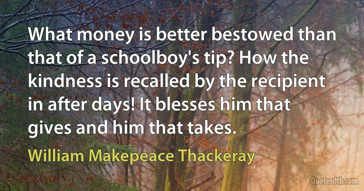 What money is better bestowed than that of a schoolboy's tip? How the kindness is recalled by the recipient in after days! It blesses him that gives and him that takes. (William Makepeace Thackeray)