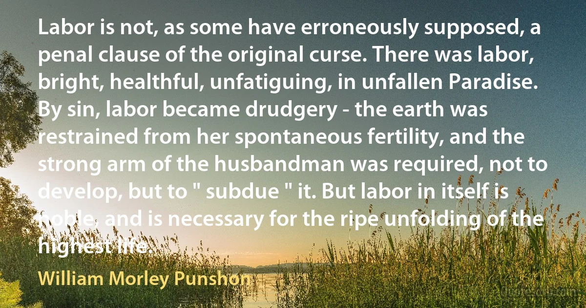 Labor is not, as some have erroneously supposed, a penal clause of the original curse. There was labor, bright, healthful, unfatiguing, in unfallen Paradise. By sin, labor became drudgery - the earth was restrained from her spontaneous fertility, and the strong arm of the husbandman was required, not to develop, but to " subdue " it. But labor in itself is noble, and is necessary for the ripe unfolding of the highest life. (William Morley Punshon)