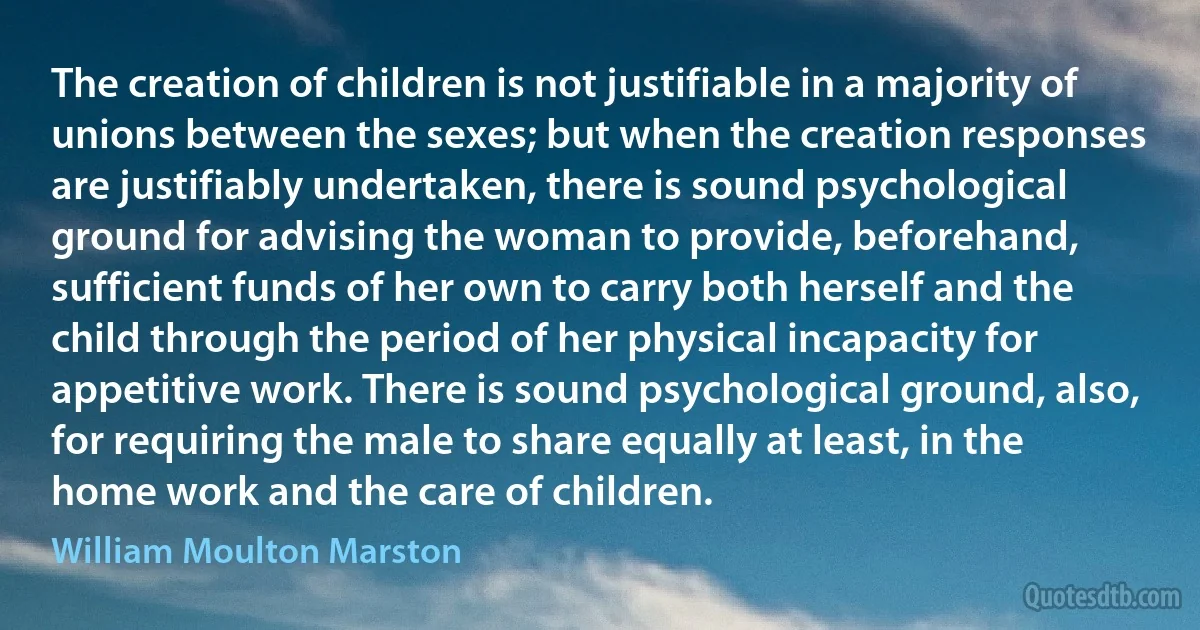 The creation of children is not justifiable in a majority of unions between the sexes; but when the creation responses are justifiably undertaken, there is sound psychological ground for advising the woman to provide, beforehand, sufficient funds of her own to carry both herself and the child through the period of her physical incapacity for appetitive work. There is sound psychological ground, also, for requiring the male to share equally at least, in the home work and the care of children. (William Moulton Marston)