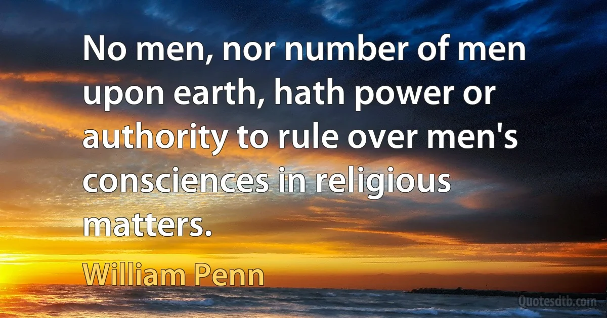 No men, nor number of men upon earth, hath power or authority to rule over men's consciences in religious matters. (William Penn)