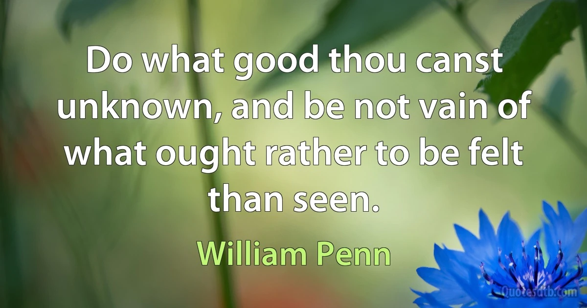 Do what good thou canst unknown, and be not vain of what ought rather to be felt than seen. (William Penn)