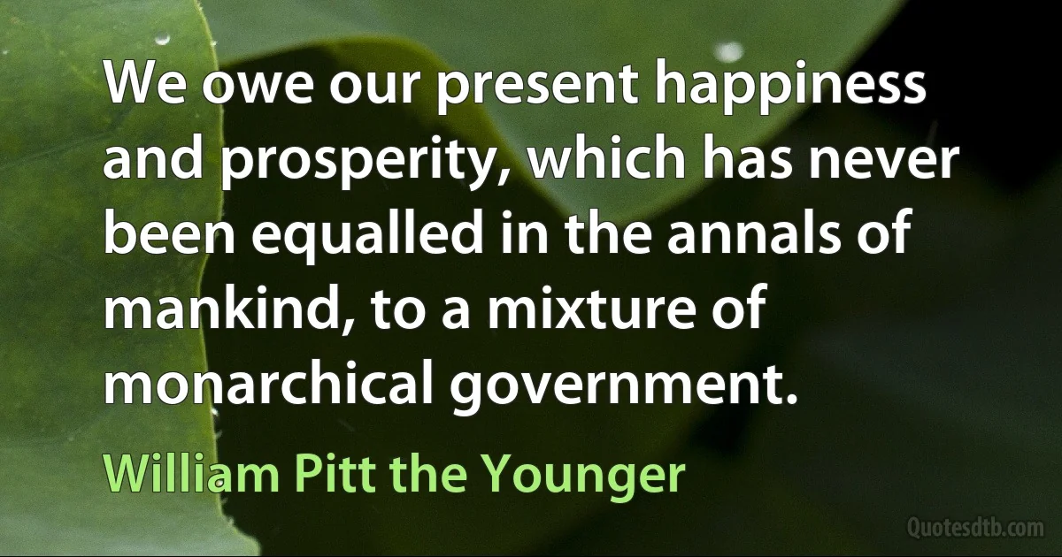 We owe our present happiness and prosperity, which has never been equalled in the annals of mankind, to a mixture of monarchical government. (William Pitt the Younger)