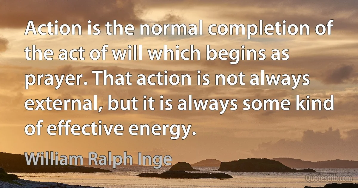 Action is the normal completion of the act of will which begins as prayer. That action is not always external, but it is always some kind of effective energy. (William Ralph Inge)