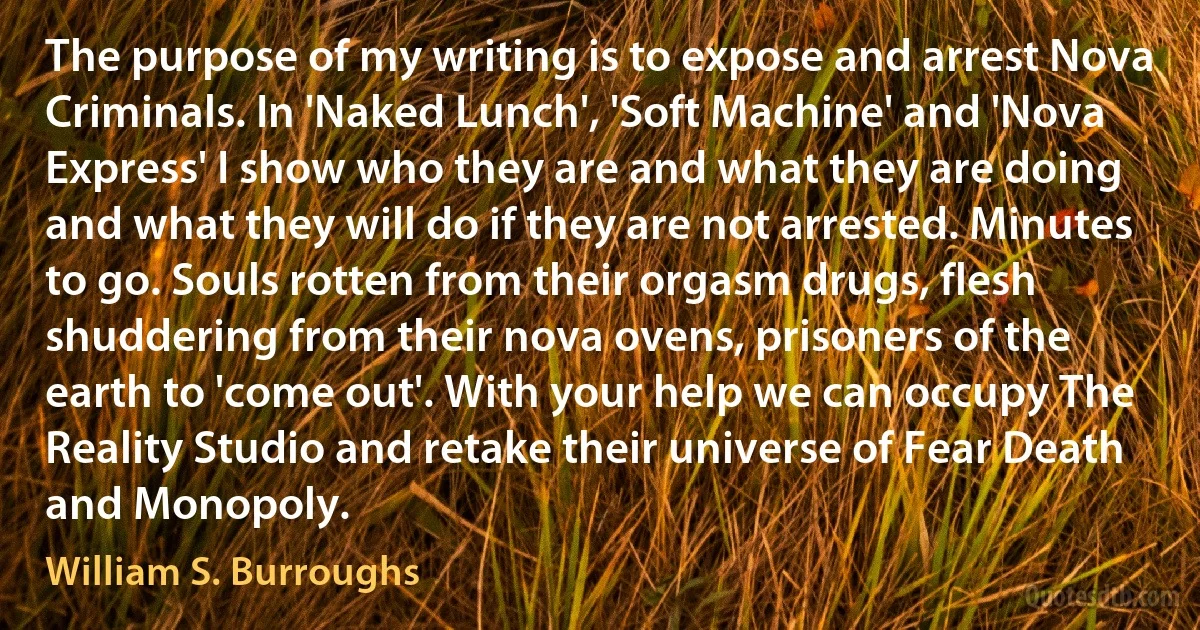 The purpose of my writing is to expose and arrest Nova Criminals. In 'Naked Lunch', 'Soft Machine' and 'Nova Express' I show who they are and what they are doing and what they will do if they are not arrested. Minutes to go. Souls rotten from their orgasm drugs, flesh shuddering from their nova ovens, prisoners of the earth to 'come out'. With your help we can occupy The Reality Studio and retake their universe of Fear Death and Monopoly. (William S. Burroughs)