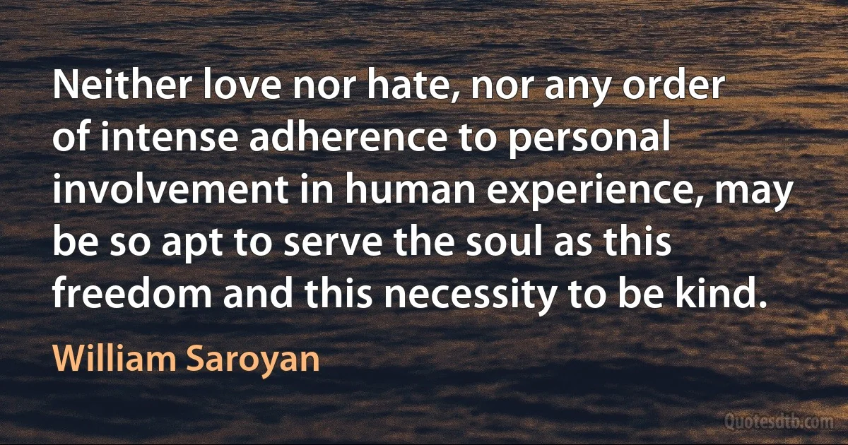 Neither love nor hate, nor any order of intense adherence to personal involvement in human experience, may be so apt to serve the soul as this freedom and this necessity to be kind. (William Saroyan)