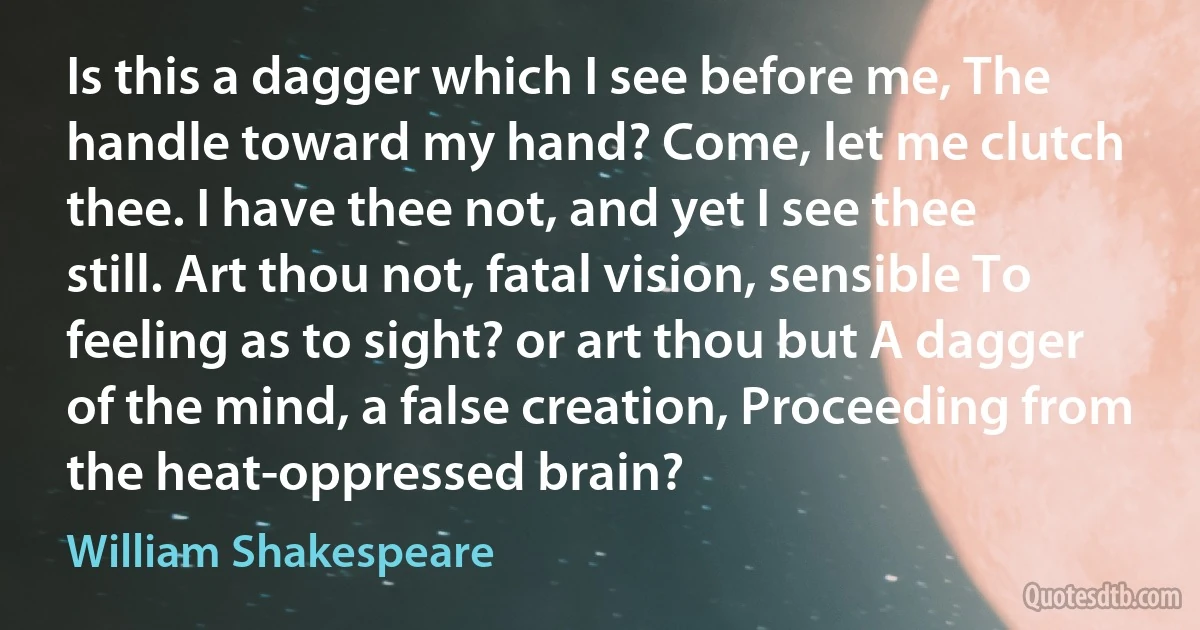 Is this a dagger which I see before me, The handle toward my hand? Come, let me clutch thee. I have thee not, and yet I see thee still. Art thou not, fatal vision, sensible To feeling as to sight? or art thou but A dagger of the mind, a false creation, Proceeding from the heat-oppressed brain? (William Shakespeare)