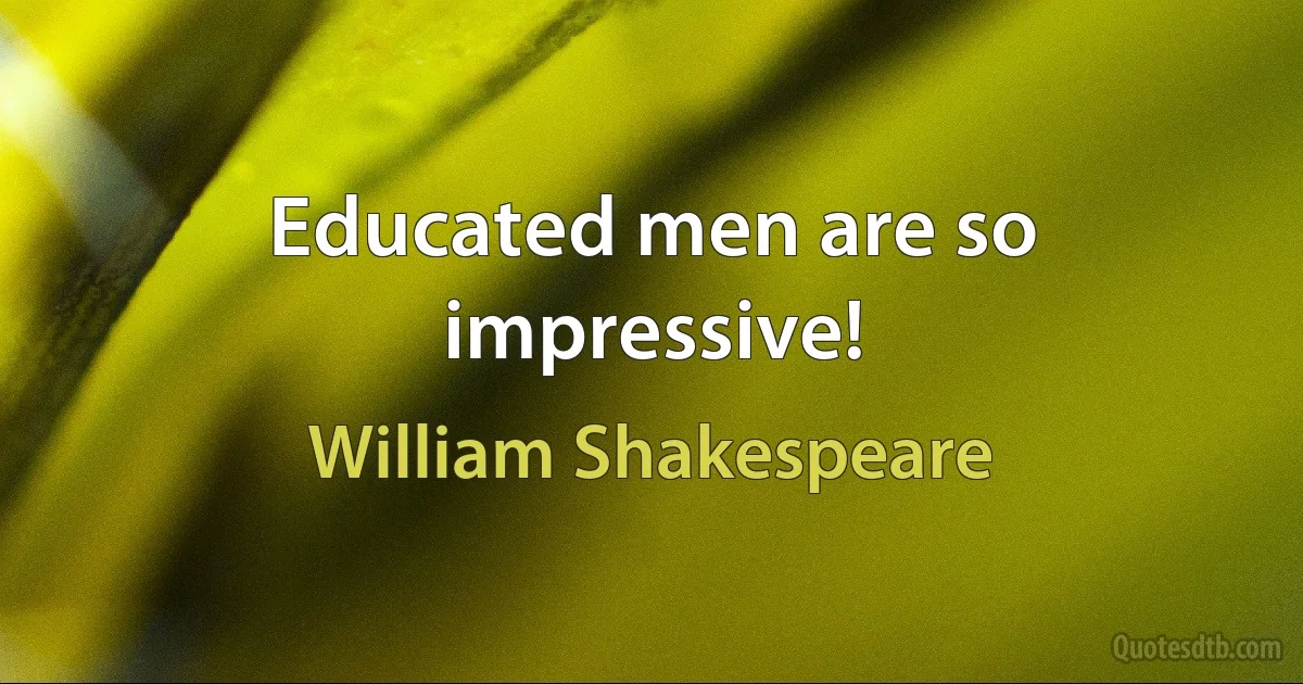 Educated men are so impressive! (William Shakespeare)