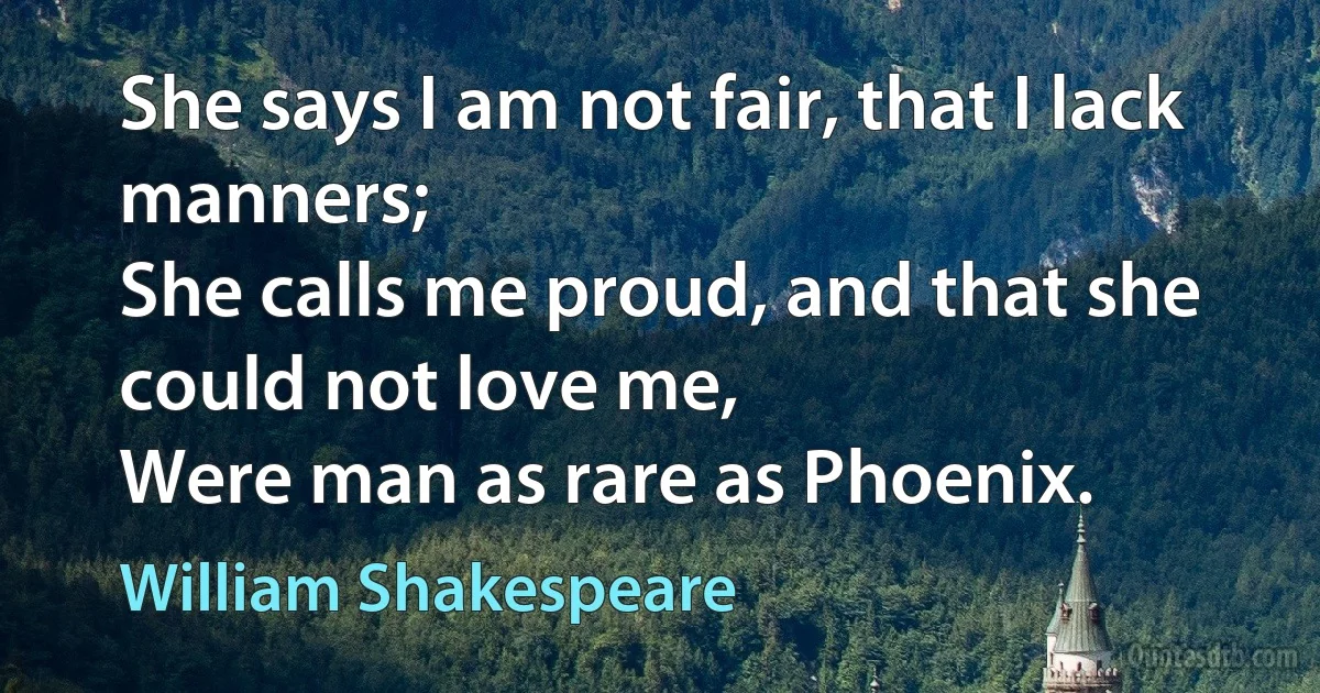 She says I am not fair, that I lack manners;
She calls me proud, and that she could not love me,
Were man as rare as Phoenix. (William Shakespeare)