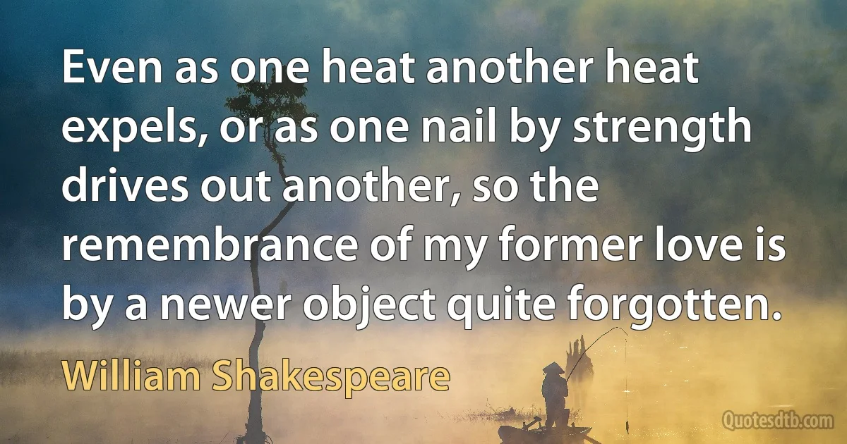 Even as one heat another heat expels, or as one nail by strength drives out another, so the remembrance of my former love is by a newer object quite forgotten. (William Shakespeare)