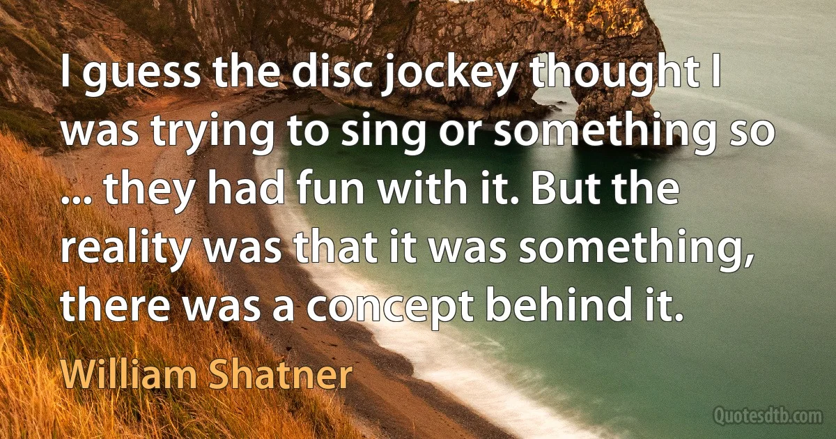 I guess the disc jockey thought I was trying to sing or something so ... they had fun with it. But the reality was that it was something, there was a concept behind it. (William Shatner)