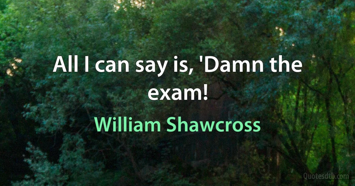 All I can say is, 'Damn the exam! (William Shawcross)