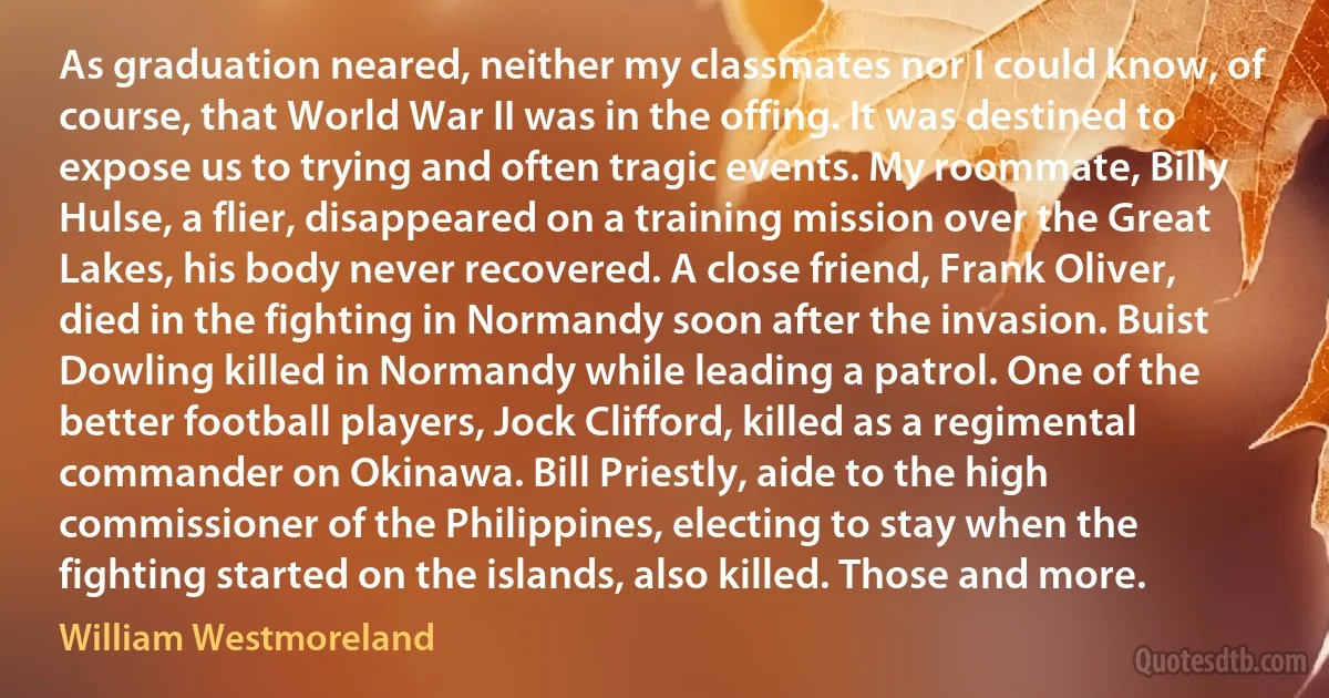 As graduation neared, neither my classmates nor I could know, of course, that World War II was in the offing. It was destined to expose us to trying and often tragic events. My roommate, Billy Hulse, a flier, disappeared on a training mission over the Great Lakes, his body never recovered. A close friend, Frank Oliver, died in the fighting in Normandy soon after the invasion. Buist Dowling killed in Normandy while leading a patrol. One of the better football players, Jock Clifford, killed as a regimental commander on Okinawa. Bill Priestly, aide to the high commissioner of the Philippines, electing to stay when the fighting started on the islands, also killed. Those and more. (William Westmoreland)