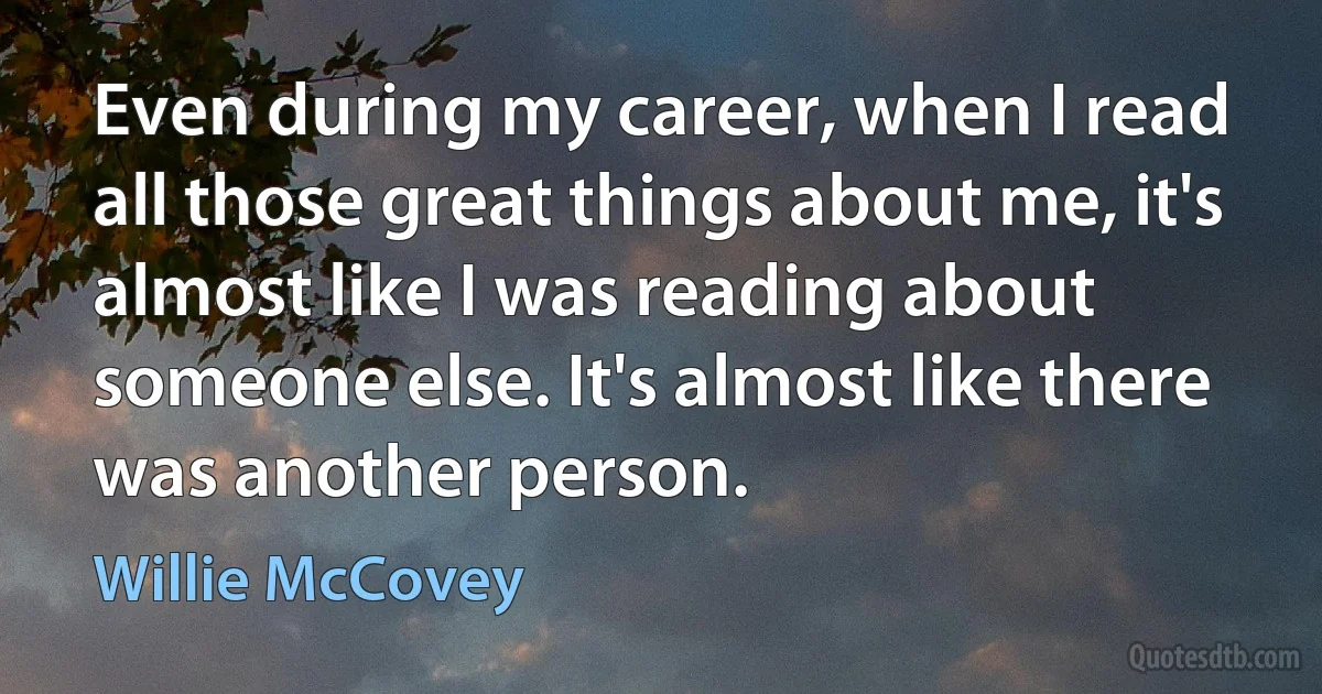 Even during my career, when I read all those great things about me, it's almost like I was reading about someone else. It's almost like there was another person. (Willie McCovey)