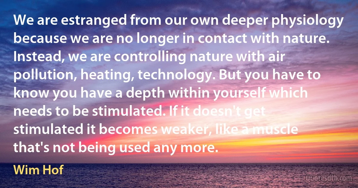 We are estranged from our own deeper physiology because we are no longer in contact with nature. Instead, we are controlling nature with air pollution, heating, technology. But you have to know you have a depth within yourself which needs to be stimulated. If it doesn't get stimulated it becomes weaker, like a muscle that's not being used any more. (Wim Hof)