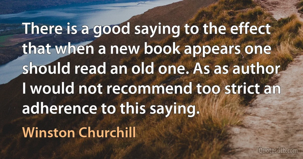 There is a good saying to the effect that when a new book appears one should read an old one. As as author I would not recommend too strict an adherence to this saying. (Winston Churchill)