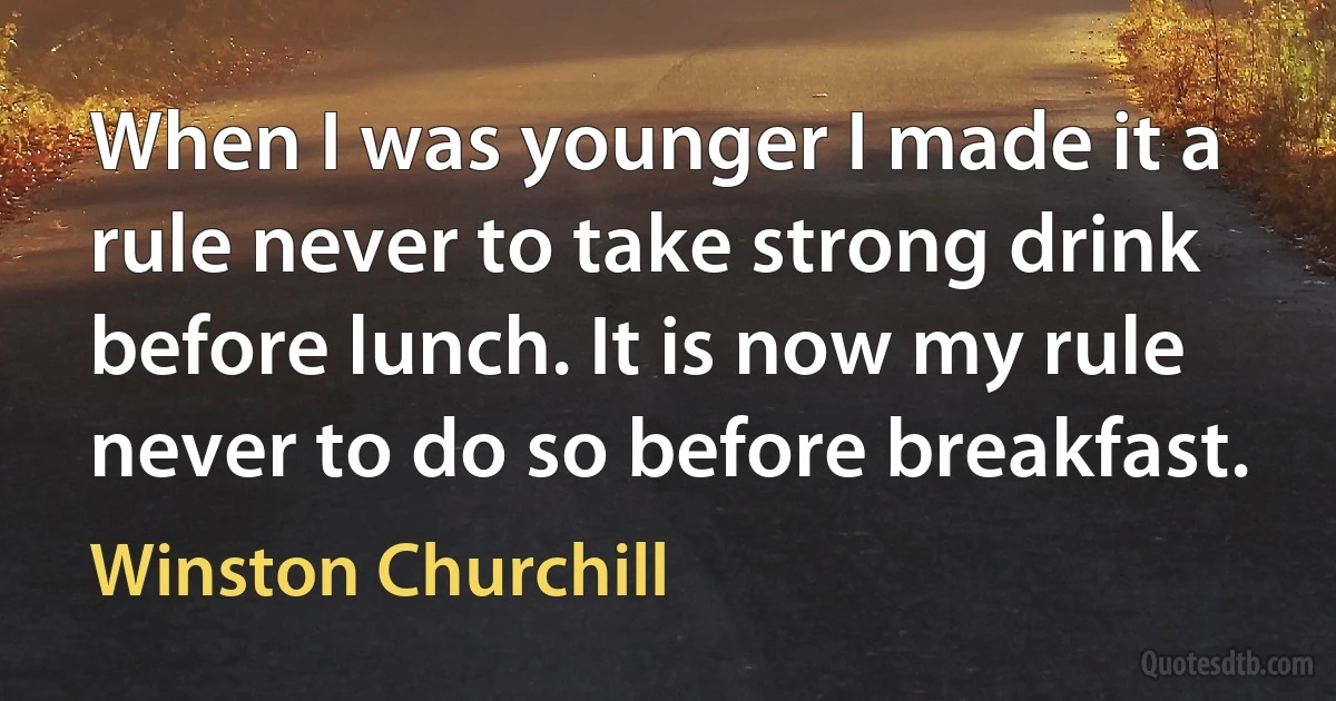 When I was younger I made it a rule never to take strong drink before lunch. It is now my rule never to do so before breakfast. (Winston Churchill)