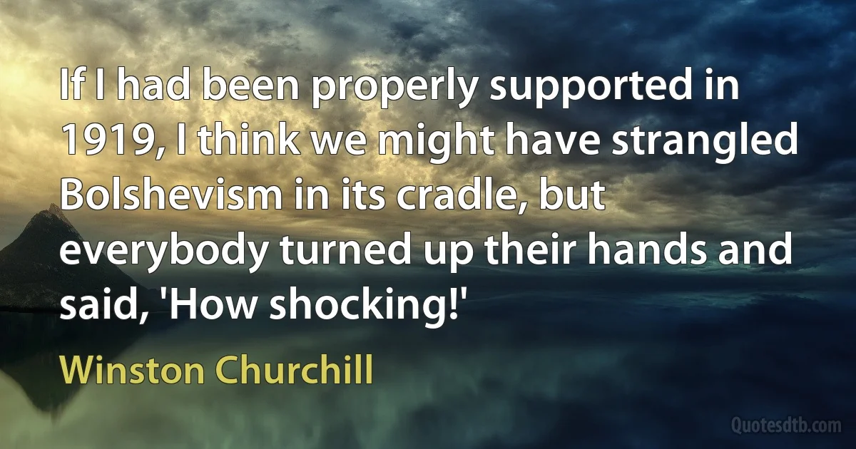 If I had been properly supported in 1919, I think we might have strangled Bolshevism in its cradle, but everybody turned up their hands and said, 'How shocking!' (Winston Churchill)